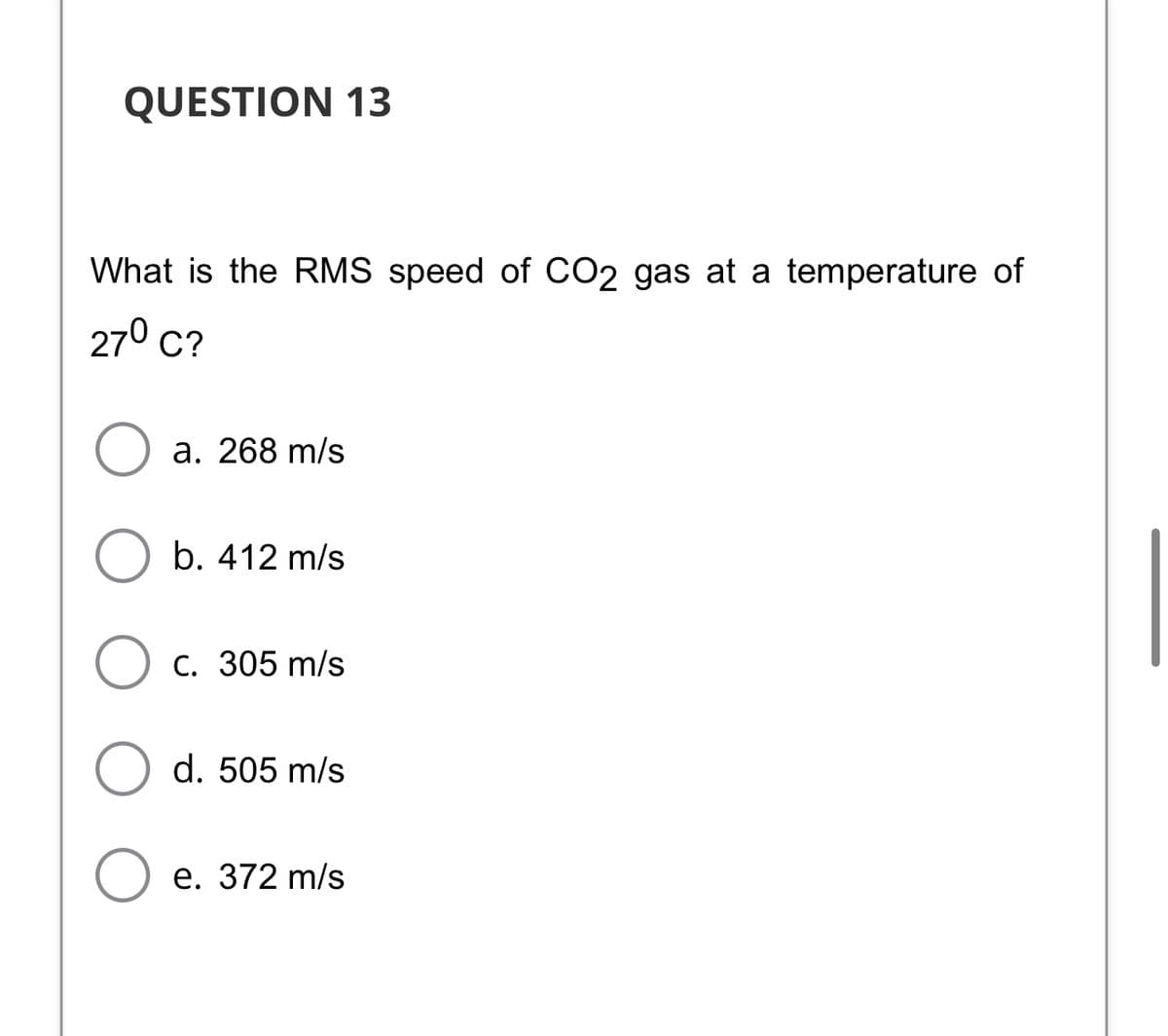 QUESTION 13
What is the RMS speed of CO2 gas at a temperature of
270 с?
a. 268 m/s
b. 412 m/s
C. 305 m/s
d. 505 m/s
е. 372 m/s
