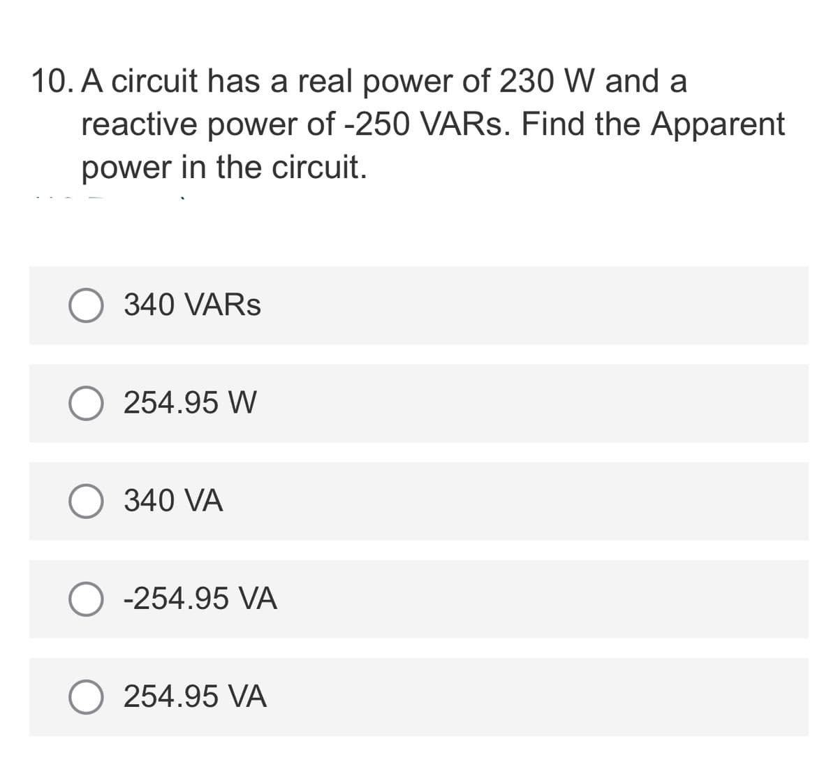10. A circuit has a real power of 230 W and a
reactive power of -250 VARS. Find the Apparent
power in the circuit.
340 VARS
254.95 W
340 VA
-254.95 VA
254.95 VA
