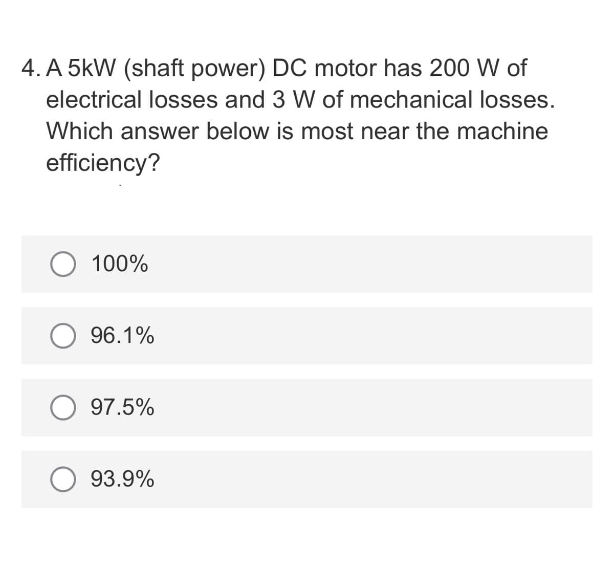 4. A 5kW (shaft power) DC motor has 200 W of
electrical losses and 3 W of mechanical losses.
Which answer below is most near the machine
efficiency?
O 100%
96.1%
97.5%
93.9%

