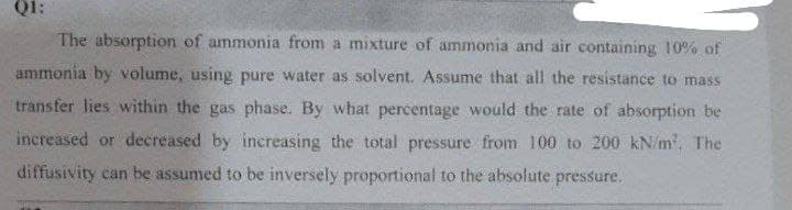 Q1:
The absorption of ammonia from a mixture of ammonia and air containing 10% of
ammonia by volume, using pure water as solvent. Assume that all the resistance to mass
transfer lies within the gas phase. By what percentage would the rate of absorption be
increased or decreased by increasing the total pressure from 100 to 200 kN/m². The
diffusivity can be assumed to be inversely proportional to the absolute pressure.