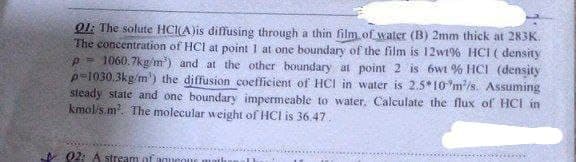 Q1: The solute HCI(A)is diffusing through a thin film of water (B) 2mm thick at 283K.
The concentration of HCl at point 1 at one boundary of the film is 12wt% HCI ( density
p-1060.7kg/m³) and at the other boundary at point 2 is 6wt % HCI (density)
p-1030.3kg/m³) the diffusion coefficient of HCI in water is 2.5*10 m/s. Assuming
steady state and one boundary impermeable to water. Calculate the flux of HCI in
kmol/s.m². The molecular weight of HCI is 36.47.
02: A stream of aqueous math
