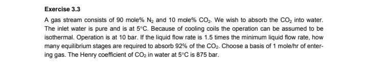 Exercise 3.3
A gas stream consists of 90 mole% N2 and 10 mole % CO2. We wish to absorb the CO₂ into water.
The inlet water is pure and is at 5°C. Because of cooling coils the operation can be assumed to be
isothermal. Operation is at 10 bar. If the liquid flow rate is 1.5 times the minimum liquid flow rate, how
many equilibrium stages are required to absorb 92% of the CO2. Choose a basis of 1 mole/hr of enter-
ing gas. The Henry coefficient of CO2 in water at 5°C is 875 bar.