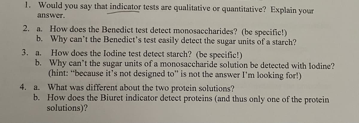1. Would you say that indicator tests are qualitative or quantitative? Explain your
answer.
2. a. How does the Benedict test detect monosaccharides? (be specific!)
b. Why can't the Benedict's test easily detect the sugar units of a starch?
How does the Iodine test detect starch? (be specific!)
b. Why can't the sugar units of a monosaccharide solution be detected with Iodine?
(hint: "because it's not designed to" is not the answer I'm looking for!)
3. а.
4. a. What was different about the two protein solutions?
b. How does the Biuret indicator detect proteins (and thus only one of the protein
solutions)?
