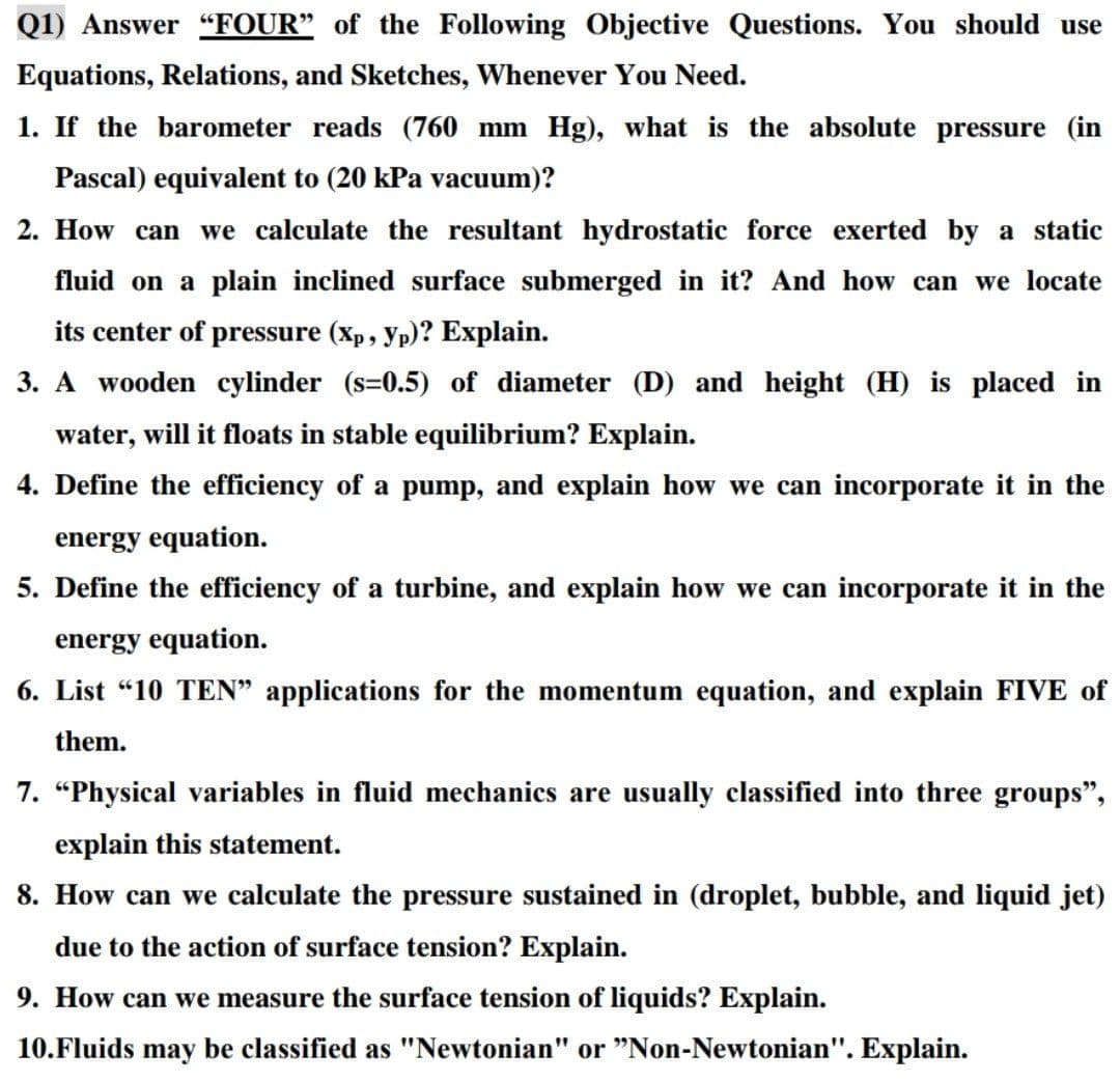 Q1) Answer "“FOUR" of the Following Objective Questions. You should use
Equations, Relations, and Sketches, Whenever You Need.
1. If the barometer reads (760 mm Hg), what is the absolute pressure (in
Pascal) equivalent to (20 kPa vacuum)?
2. How can we calculate the resultant hydrostatic force exerted by a static
fluid on a plain inclined surface submerged in it? And how can we locate
its center of pressure (Xp, yp)? Explain.
3. A wooden cylinder (s=0.5) of diameter (D) and height (H) is placed in
water, will it floats in stable equilibrium? Explain.
4. Define the efficiency of a pump, and explain how we can incorporate it in the
energy equation.
5. Define the efficiency of a turbine, and explain how we can incorporate it in the
energy equation.
6. List "10 TEN" applications for the momentum equation, and explain FIVE of
them.
7. "Physical variables in fluid mechanics are usually classified into three groups",
explain this statement.
8. How can we calculate the pressure sustained in (droplet, bubble, and liquid jet)
due to the action of surface tension? Explain.
9. How can we measure the surface tension of liquids? Explain.
10.Fluids may be classified as "Newtonian" or "Non-Newtonian". Explain.
