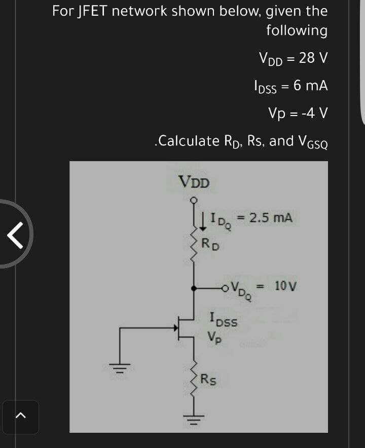For JFET network shown below, given the
following
VDD = 28 V
IDss = 6 mA
Vp = -4 V
.Calculate Rp. Rs, and VGSQ
VDD
= 2.5 mA
IDa
%3D
く
RD
10 V
%3D
Ipss
Vp
Rs
く
