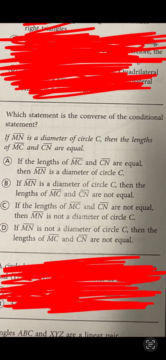 right t
gles
ore, the
-madrilateral
-----eral
Which statement is the converse of the conditional
statement?
If MN is a diameter of circle C, then the lengths
of MC and CN are equal.
If the lengths of MC and CN are equal,
then MN is a diameter of circle C.
B If MN is a diameter of circle C, then the
lengths of MC and CN are not equal.
© If the lengths of MC and CN are not equal,
then MN is not a diameter of circle C.
D If MN is not a diameter of circle C, then the
lengths of MC and CN are not equal.
ngles ABC and XYZ are a linear pair.

