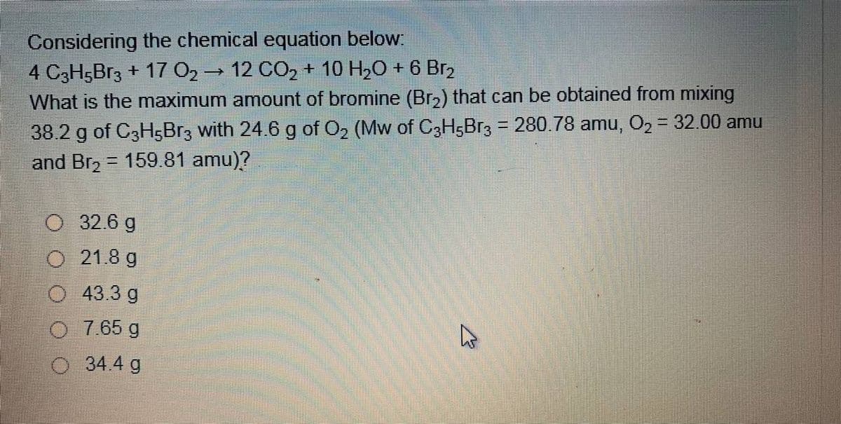 Considering the chemical equation below:
4 C3H5BR3 + 17 02 12 CO2 + 10 H20 + 6 Br,
What is the maximum amount of bromine (Br2) that can be obtained from mixing
38.2 g of C3H5BR3 with 24.6 g of O2 (Mw of C3H;Br3 = 280.78 amu, O2 = 32.00 amu
and Br, = 159.81 amu)?
O 32.6 g
O 21.8 g
43.3 g
7.65 g
34.4 g

