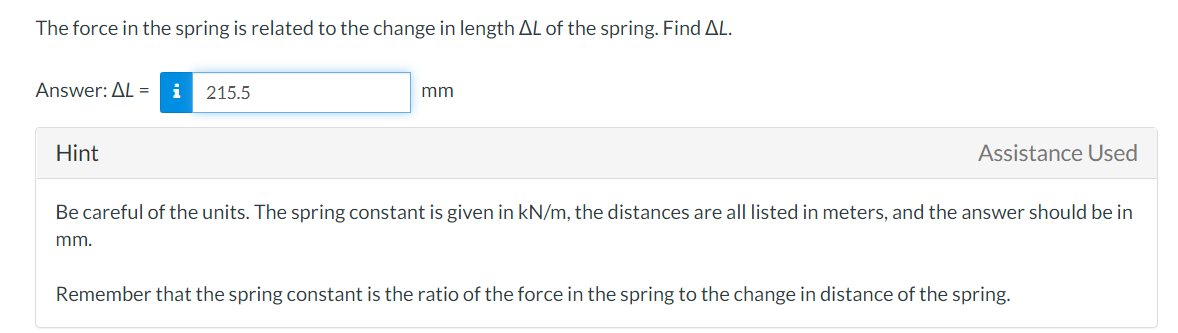 The force in the spring is related to the change in length AL of the spring. Find AL.
Answer: AL =
215.5
mm
Hint
Assistance Used
Be careful of the units. The spring constant is given in kN/m, the distances are all listed in meters, and the answer should be in
mm.
Remember that the spring constant is the ratio of the force in the spring to the change in distance of the spring.
