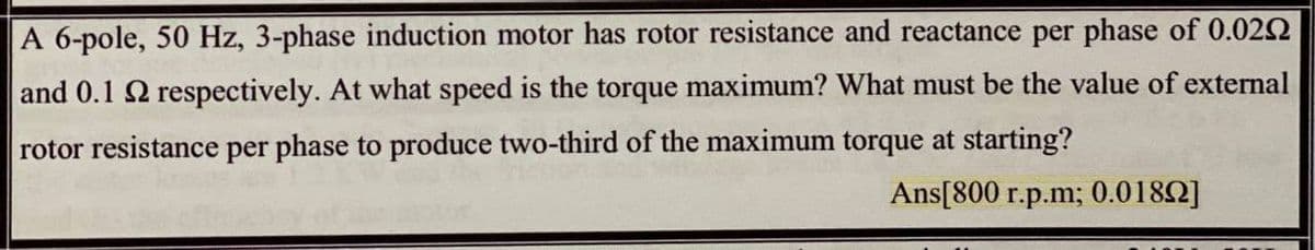 A 6-pole, 50 Hz, 3-phase induction motor has rotor resistance and reactance per phase of 0.022
and 0.1 2 respectively. At what speed is the torque maximum? What must be the value of external
rotor resistance per phase to produce two-third of the maximum torque at starting?
Ans[800 r.p.m; 0.0182]
