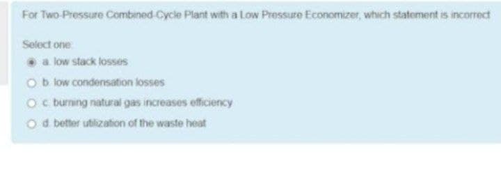 For Two Pressure Combined -Cycle Plant with a Low Pressure Economizer, which statement is incorrect
Select one
a low stack losses
Ob low condensation losses
Oc burning natural gas increases efficiency
O d better utlization of the waste heat
