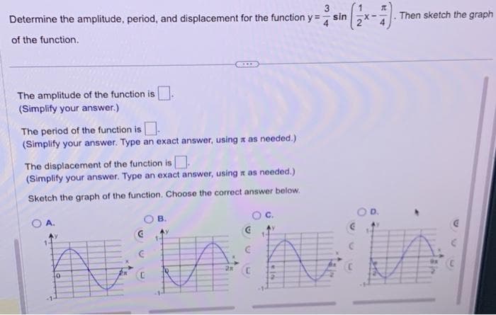 3
Determine the amplitude, period, and displacement for the function y = sin
of the function.
The amplitude of the function is
(Simplify your answer.)
The period of the function is.
(Simplify your answer. Type an exact answer, using a as needed.)
The displacement of the function is.
(Simplify your answer. Type an exact answer, using a as needed.)
Sketch the graph of the function. Choose the correct answer below.
OA.
10
B.
C.
C
Then sketch the graph
niin
C