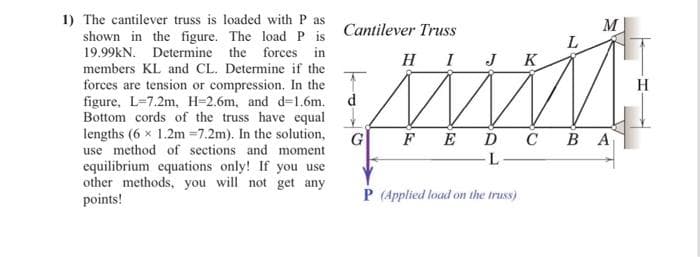 1) The cantilever truss is loaded with P as
shown in the figure. The load P is Cantilever Truss
19.99kN. Determine the forces in
members KL and CL. Determine if the
forces are tension or compression. In the
figure, L-7.2m, H-2.6m, and d=1.6m.
Bottom cords of the truss have equal.
lengths (6 x 1.2m =7.2m). In the solution,
use method of sections and moment.
equilibrium equations only! If you use
other methods, you will not get any
points!
HI J K
mum
FEDC BA
L
d
G
L
P (Applied load on the truss)
M