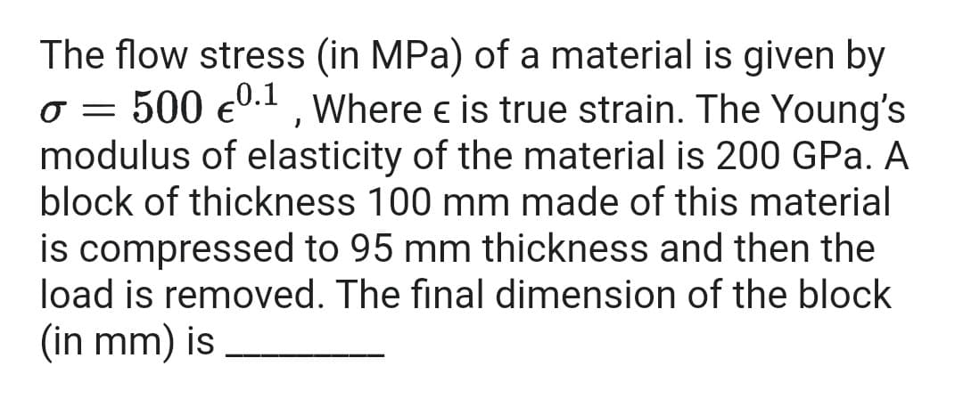 The flow stress (in MPa) of a material is given by
o = 500 e0.1, Where e is true strain. The Young's
modulus of elasticity of the material is 200 GPa. A
block of thickness 100 mm made of this material
is compressed to 95 mm thickness and then the
load is removed. The final dimension of the block
(in mm) is
