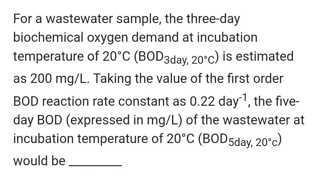 For a wastewater sample, the three-day
biochemical oxygen demand at incubation
temperature of 20°C (BOD3day, 20°c) is estimated
as 200 mg/L. Taking the value of the first order
BOD reaction rate constant as 0.22 day ¹, the five-
day BOD (expressed in mg/L) of the wastewater at
incubation temperature of 20°C (BOD5day, 20°c)
would be