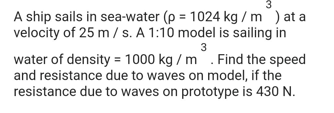 A ship sails in sea-water (p = 1024 kg / m) at a
velocity of 25 m / s. A 1:10 model is sailing in
%3D
3
water of density = 1000 kg / m . Find the speed
and resistance due to waves on model, if the
resistance due to waves on prototype is 430 N.
%3D

