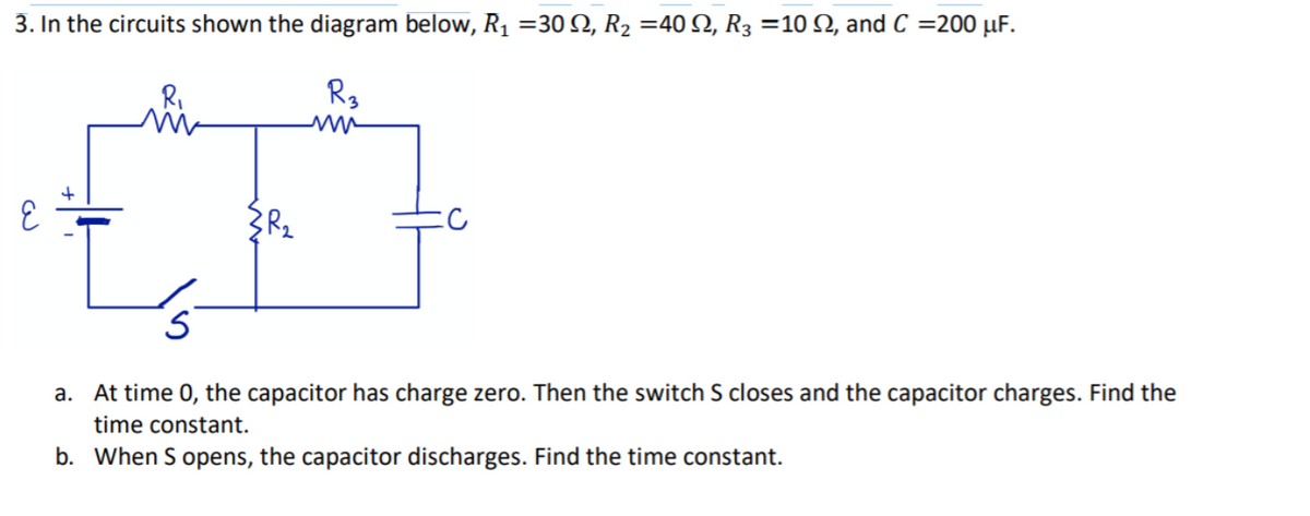 3. In the circuits shown the diagram below, R1 =30 Q, R2 =40N, R3 =10 Q, and C =200 µF.
R,
R3
a. At time 0, the capacitor has charge zero. Then the switch S closes and the capacitor charges. Find the
time constant.
b. When S opens, the capacitor discharges. Find the time constant.

