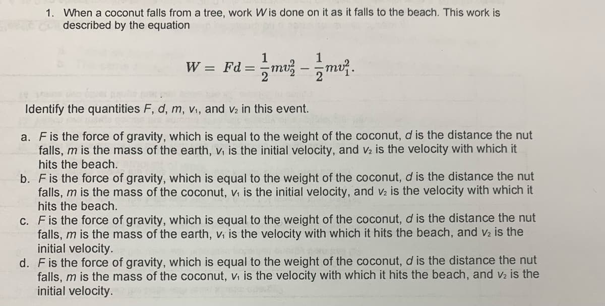 1. When a coconut falls from a tree, work Wis done on it as it falls to the beach. This work is
described by the equation
1
W = Fd = m -mu.
Identify the quantities F, d, m, v1, and v2 in this event.
a. Fis the force of gravity, which is equal to the weight of the coconut, d is the distance the nut
falls, m is the mass of the earth, v, is the initial velocity, and v2 is the velocity with which it
hits the beach.
b. Fis the force of gravity, which is equal to the weight of the coconut, d is the distance the nut
falls, m is the mass of the coconut, vi is the initial velocity, and v2 is the velocity with which it
hits the beach.
C. Fis the force of gravity, which is equal to the weight of the coconut, d is the distance the nut
falls, m is the mass of the earth, vi is the velocity with whic
initial velocity.
d. Fis the force of gravity, which is equal to the weight of the coconut, d is the distance the nut
falls, m is the mass of the coconut, v, is the velocity with which it hits the beach, and v2 is the
initial velocity.
it hits the beach, and v2 is the

