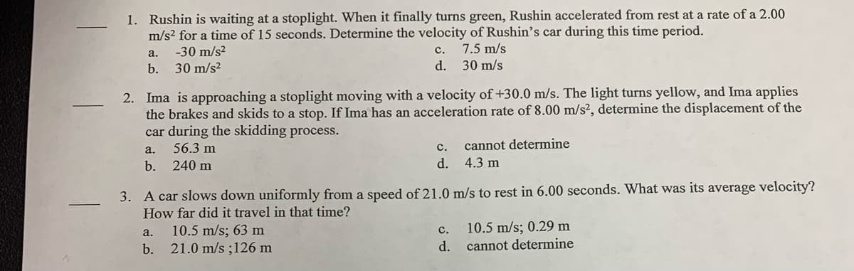 1. Rushin is waiting at a stoplight. When it finally turns green, Rushin accelerated from rest at a rate of a 2.00
m/s² for a time of 15 seconds. Determine the velocity of Rushin's car during this time period.
-30 m/s?
с.
7.5 m/s
a.
b.
30 m/s?
d.
30 m/s
2. Ima is approaching a stoplight moving with a velocity of +30.0 m/s. The light turns yellow, and Ima applies
the brakes and skids to a stop. If Ima has an acceleration rate of 8.00 m/s², determine the displacement of the
car during the skidding process.
56.3 m
cannot determine
a.
с.
b.
240 m
d. 4.3 m
3. A car slows down uniformly from a speed of 21.0 m/s to rest in 6.00 seconds. What was its average velocity?
How far did it travel in that time?
10.5 m/s; 0.29 m
10.5 m/s; 63 m
b. 21.0 m/s ;126 m
a.
с.
d.
cannot determine
