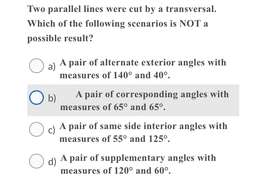 Two parallel lines were cut by a transversal.
Which of the following scenarios is NOT a
possible result?
O a)
A pair of alternate exterior angles with
measures of 140° and 40°.
A pair of corresponding angles with
O b)
measures of 65° and 65°.
O d A pair of same side interior angles with
c)
measures of 55° and 125°.
O d) A pair of supplementary angles with
measures of 120° and 60°.
