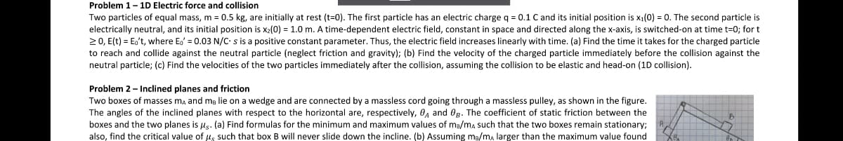 Problem 1-1D Electric force and collision
Two particles of equal mass, m= 0.5 kg, are initially at rest (t=0). The first particle has an electric charge q = 0.1 C and its initial position is x1(0) = 0. The second particle is
electrically neutral, and its initial position is x2(0) = 1.0 m. A time-dependent electric field, constant in space and directed along the x-axis, is switched-on at time t=0; for t
20, E(t) = Eo't, where Eo' = 0.03 N/C s is a positive constant parameter. Thus, the electric field increases linearly with time. (a) Find the time it takes for the charged particle
to reach and collide against the neutral particle (neglect friction and gravity); (b) Find the velocity of the charged particle immediately before the collision against the
neutral particle; (c) Find the velocities of the two particles immediately after the collision, assuming the collision to be elastic and head-on (1D collision).
Problem 2- Inclined planes and friction
Two boxes of masses ma and mg lie on a wedge and are connected by a massless cord going through a massless pulley, as shown in the figure.
The angles of the inclined planes with respect to the horizontal are, respectively, 0, and Og. The coefficient of static friction between the
boxes and the two planes is us. (a) Find formulas for the minimum and maximum values of ma/ma such that the two boxes remain stationary;
also, find the critical value of us such that box
s will never slide down the incline. (b) Assuming me/m, larger than the maximum value found
