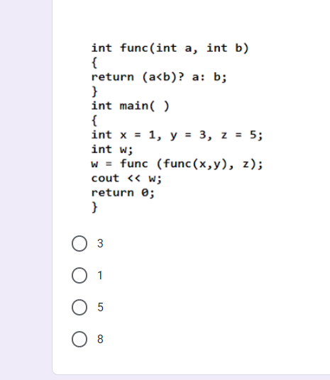 int func(int a, int b)
{
return (a<b)? a: b;
}
int main( )
{
int x = 1, y = 3, z = 5;
int w;
w = func (func(x,y), z);
cout << w;
return e;
3
O 5
8

