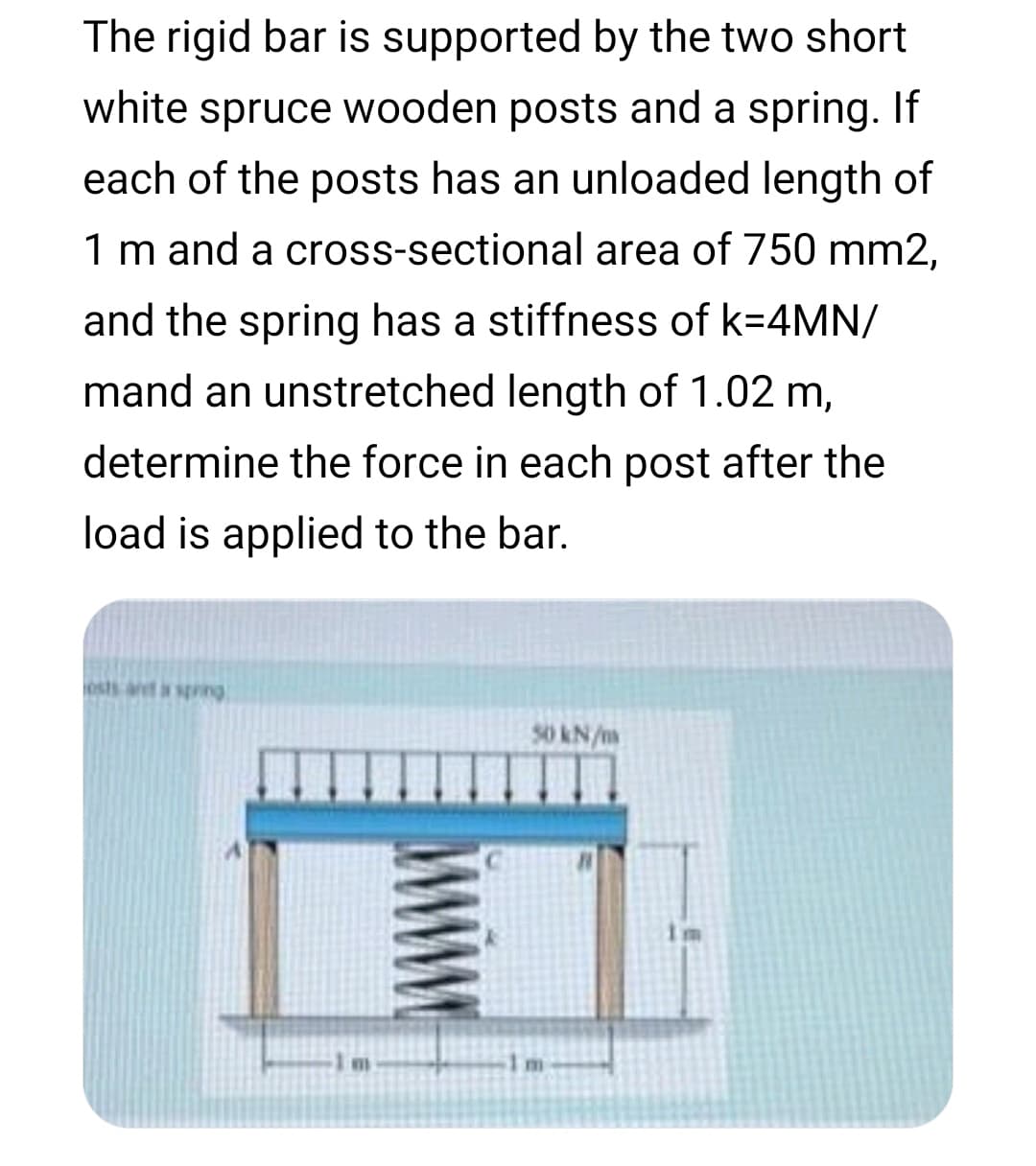 The rigid bar is supported by the two short
white spruce wooden posts and a spring. If
each of the posts has an unloaded length of
1 m and a cross-sectional area of 750 mm2,
and the spring has a stiffness of k=4MN/
mand an unstretched length of 1.02 m,
determine the force in each post after the
load is applied to the bar.
ests anta sng
30 kN/m
1m

