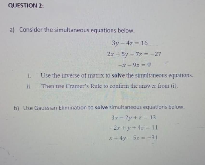 QUESTION 2:
a) Consider the simultaneous equations below.
3y - 4z = 16
2x 5y + 7z = -27
|
-x - 9z = 9
i. Use the inverse of matrix to solve the simultaneous equations.
Then use Cramer's Rule to confirm the answer from (i).
ii.
b) Use Gaussian Elimination to solve simultaneous equations below.
3x – 2y + z = 13
-2x + y+ 4z = 11
x +4y - 5z = -31
%3D
