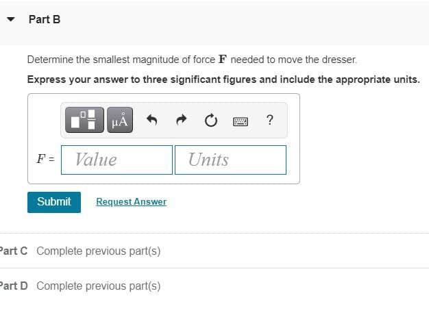 Part B
Determine the smallest magnitude of force F needed to move the dresser.
Express your answer to three significant figures and include the appropriate units.
F =
Value
Units
Submit
Request Answer
Part C Complete previous part(s)
Part D Complete previous part(s)
