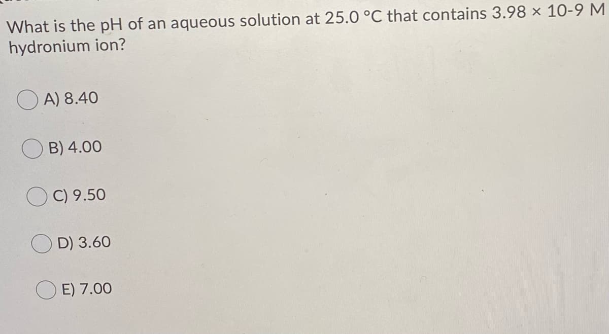 What is the pH of an aqueous solution at 25.0 °C that contains 3.98 × 10-9 M
hydronium ion?
O A) 8.40
B) 4.00
C) 9.50
D) 3.60
O E) 7.00
