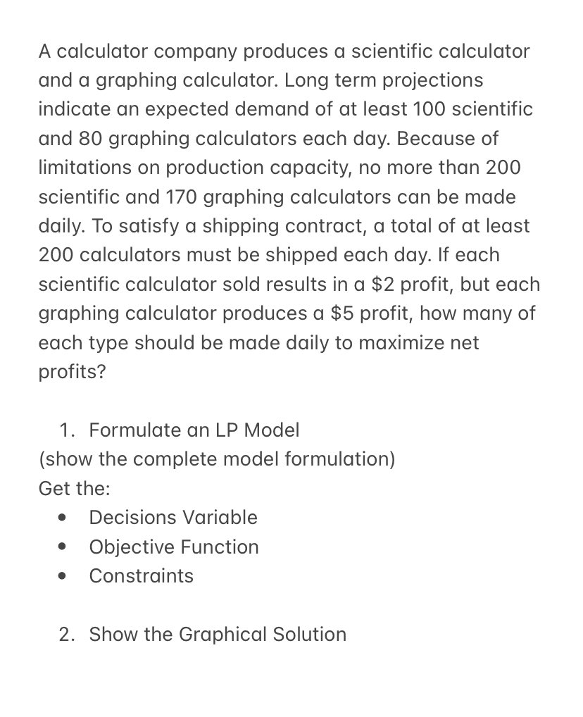 A calculator company produces a scientific calculator
and a graphing calculator. Long term projections
indicate an expected demand of at least 100 scientific
and 80 graphing calculators each day. Because of
limitations on production capacity, no more than 200
scientific and 170 graphing calculators can be made
daily. To satisfy a shipping contract, a total of at least
200 calculators must be shipped each day. If each
scientific calculator sold results in a $2 profit, but each
graphing calculator produces a $5 profit, how many of
each type should be made daily to maximize net
profits?
1. Formulate an LP Model
(show the complete model formulation)
Get the:
● Decisions Variable
● Objective Function
Constraints
●
2. Show the Graphical Solution