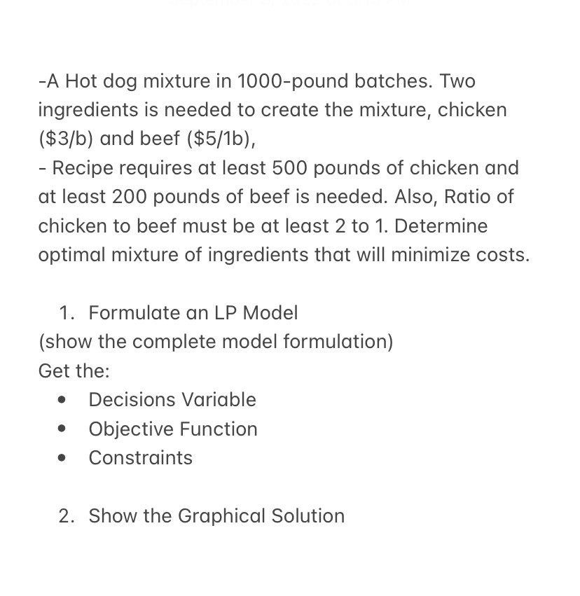 -A Hot dog mixture in 1000-pound batches. Two
ingredients is needed to create the mixture, chicken
($3/b) and beef ($5/1b),
- Recipe requires at least 500 pounds of chicken and
at least 200 pounds of beef is needed. Also, Ratio of
chicken to beef must be at least 2 to 1. Determine
optimal mixture of ingredients that will minimize costs.
1. Formulate an LP Model
(show the complete model formulation)
Get the:
●
Decisions Variable
Objective Function
● Constraints
2. Show the Graphical Solution