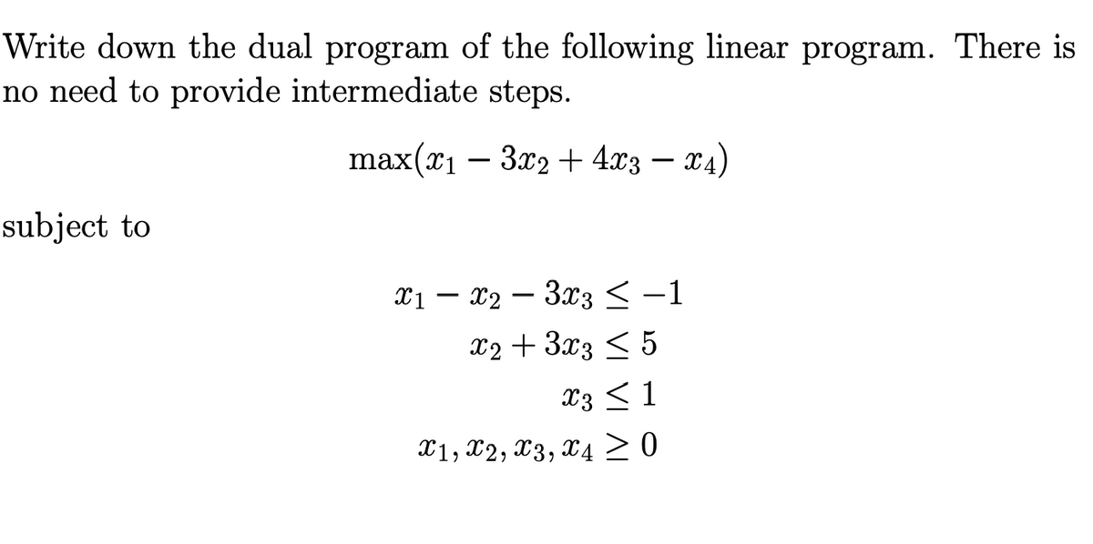 Write down the dual program of the following linear program. There is
no need to provide intermediate steps.
max(x₁ - 3x2 + 4x3 x4)
subject to
x1x2 3x3 ≤ -1
x2 + 3x3 ≤ 5
X3 ≤ 1
X1, X2, x3, X4 ≥ 0
