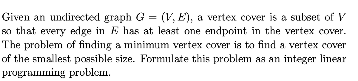 Given an undirected graph G = (V, E), a vertex cover is a subset of V
so that every edge in E has at least one endpoint in the vertex cover.
The problem of finding a minimum vertex cover is to find a vertex cover
of the smallest possible size. Formulate this problem as an integer linear
programming problem.