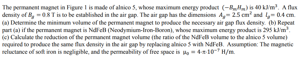 The permanent magnet in Figure 1 is made of alnico 5, whose maximum energy product (-BmHm) is 40 kJ/m³. A flux
density of B, = 0.8 T is to be established in the air gap. The air gap has the dimensions A,= 2.5 cm² and l,= 0.4 cm.
(a) Determine the minimum volume of the permanent magnet to produce the necessary air gap flux density. (b) Repeat
part (a) if the permanent magnet is NdFeB (Neodymium-Iron-Boron), whose maximum energy product is 295 kJ/m³.
(c) Calculate the reduction of the permanent magnet volume (the ratio of the NdFeB volume to the alnico 5 volume)
required to produce the same flux density in the air gap by replacing alnico 5 with NdFeB. Assumption: The magnetic
reluctance of soft iron is negligible, and the permeability of free space is µo = 4-T-10-7 H/m.

