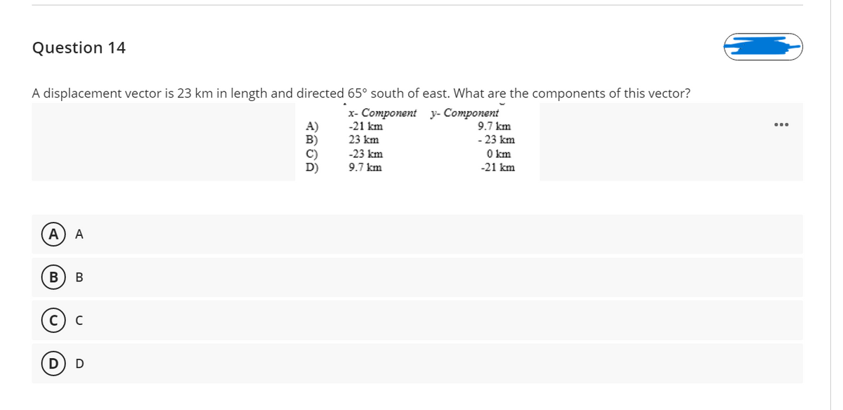 Question 14
A displacement vector is 23 km in length and directed 65° south of east. What are the components of this vector?
x- Component y- Component
9.7 km
- 23 km
O km
A)
B)
-21 km
23 km
-23 km
D)
9.7 km
-21 km
A
A
В
В
(©) c
D
