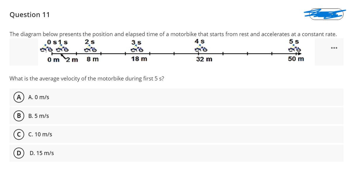 Question 11
The diagram below presents the position and elapsed time of a motorbike that starts from rest and accelerates at a constant rate.
0s1s
2s
3.s
4 s
5,s
...
Om 2 m
8 m
18 m
32 m
50 m
What is the average velocity of the motorbike during first 5 s?
A
A. 0 m/s
В
B. 5 m/s
C. 10 m/s
D
D. 15 m/s
