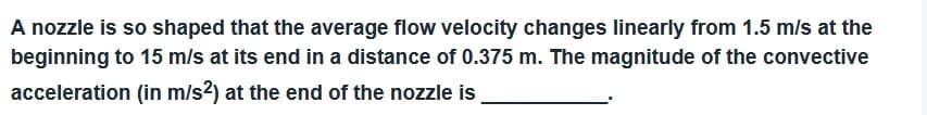 A nozzle is so shaped that the average flow velocity changes linearly from 1.5 m/s at the
beginning to 15 m/s at its end in a distance of 0.375 m. The magnitude of the convective
acceleration (in m/s2) at the end of the nozzle is