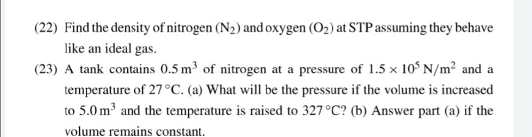 (22) Find the density of nitrogen (N2) and oxygen (O2) at STP assuming they behave
like an ideal gas.
(23) A tank contains 0.5 m³ of nitrogen at a pressure of 1.5 x 10° N/m² and a
temperature of 27°C. (a) What will be the pressure if the volume is increased
to 5.0 m³ and the temperature is raised to 327°C? (b) Answer part (a) if the
volume remains constant.
