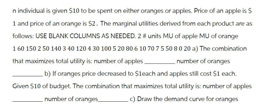 n individual is given $10 to be spent on either oranges or apples. Price of an apple is $
1 and price of an orange is $2. The marginal utilities derived from each product are as
follows: USE BLANK COLUMNS AS NEEDED. 2 # units MU of apple MU of orange
1 60 150 2 50 140 3 40 120 4 30 100 5 20 80 6 10 70 7 5 50 8 0 20 a) The combination
that maximizes total utility is: number of apples
number of oranges
b) If oranges price decreased to $1each and apples still cost $1 each.
Given $10 of budget. The combination that maximizes total utility is: number of apples
c) Draw the demand curve for oranges
number of oranges
