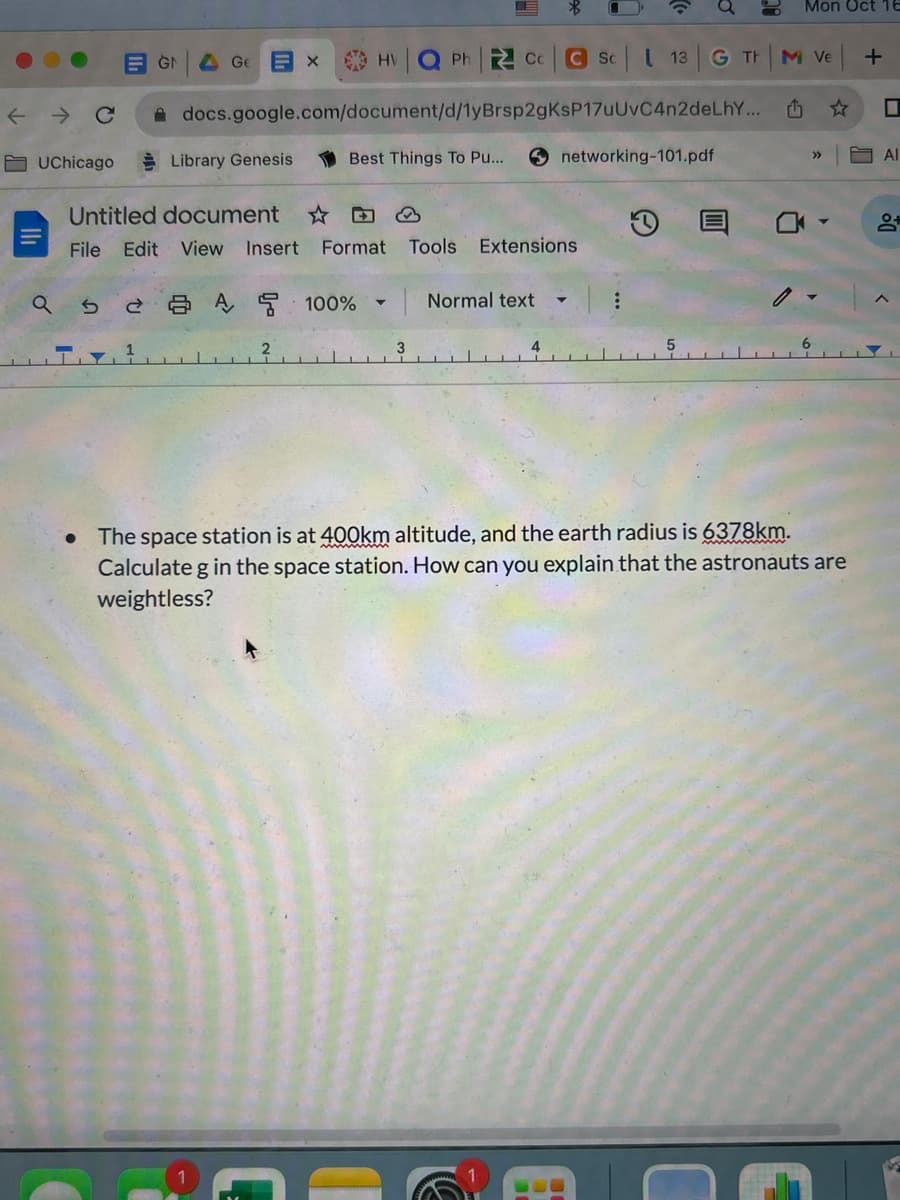 ← C
UChicago
EGN
a s
Ge
B × HV Q Ph Cc C Sc
1
Library Genesis
docs.google.com/document/d/1yBrsp2gKsP17uUvC4n2deLhY...
Untitled document
D
File Edit View Insert Format Tools Extensions
2A 100%
Best Things To Pu...
2
C
▼
3
▼
Normal text
4
13
networking-101.pdf
G TH
:
Mon Oct 16
C
M Ve
₁
• The space station is at 400km altitude, and the earth radius is 6378km.
Calculate g in the space station. How can you explain that the astronauts are
weightless?
>>>
M
+
☐
Al
9+