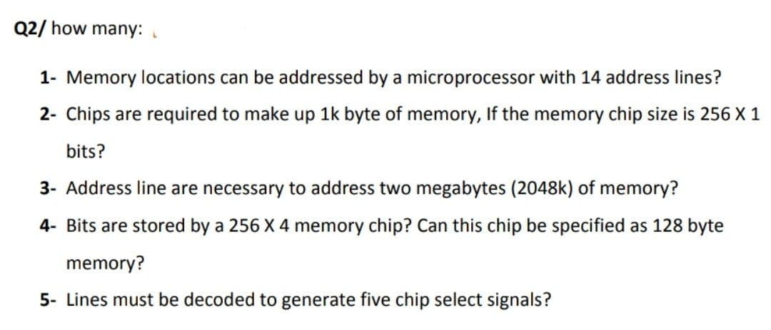 Q2/ how many:
1- Memory locations can be addressed by a microprocessor with 14 address lines?
2- Chips are required to make up 1k byte of memory, If the memory chip size is 256 X 1
bits?
3- Address line are necessary to address two megabytes (2048k) of memory?
4- Bits are stored by a 256 X 4 memory chip? Can this chip be specified as 128 byte
memory?
5- Lines must be decoded to generate five chip select signals?
