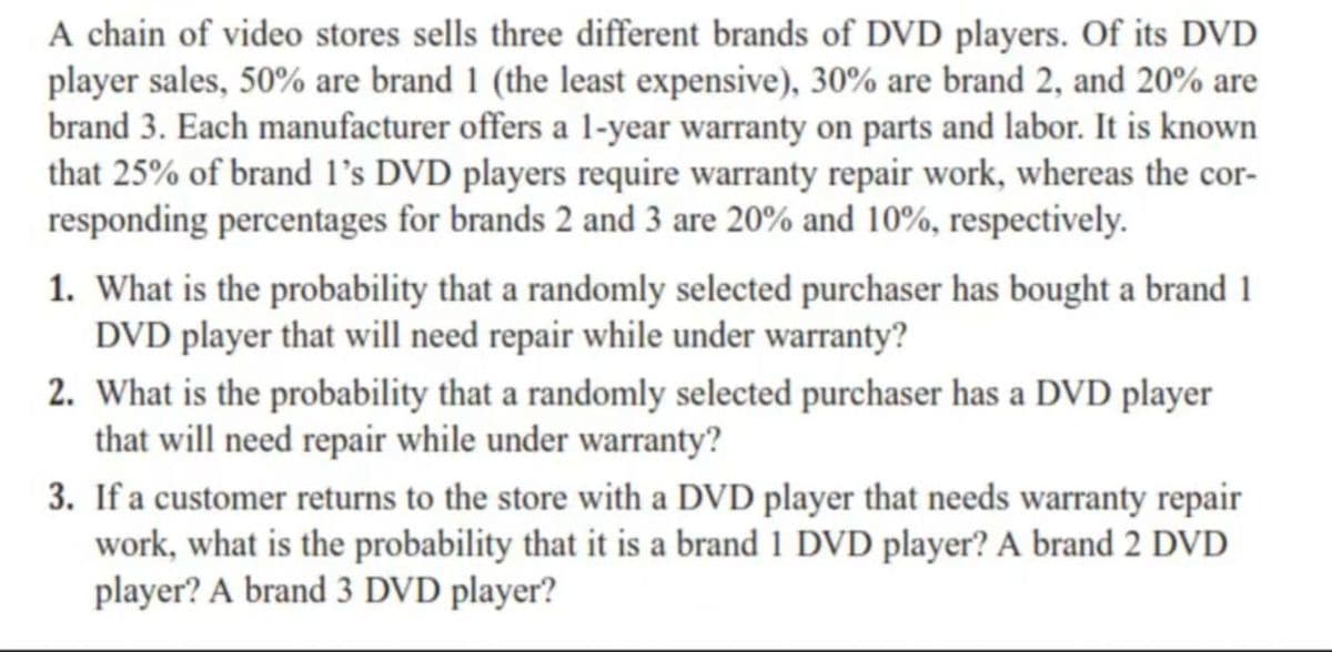A chain of video stores sells three different brands of DVD players. Of its DVD
player sales, 50% are brand 1 (the least expensive), 30% are brand 2, and 20% are
brand 3. Each manufacturer offers a 1-year warranty on parts and labor. It is known
that 25% of brand l's DVD players require warranty repair work, whereas the cor-
responding percentages for brands 2 and 3 are 20% and 10%, respectively.
1. What is the probability that a randomly selected purchaser has bought a brand 1
DVD player that will need repair while under warranty?
2. What is the probability that a randomly selected purchaser has a DVD player
that will need repair while under warranty?
3. If a customer returns to the store with a DVD player that needs warranty repair
work, what is the probability that it is a brand 1 DVD player? A brand 2 DVD
player? A brand 3 DVD player?
