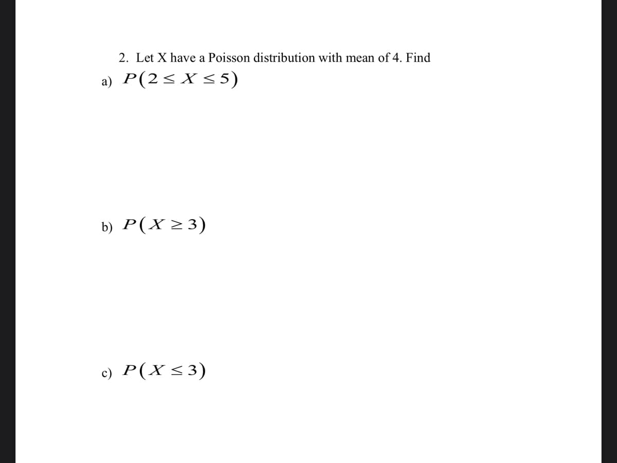 2. Let X have a Poisson distribution with mean of 4. Find
a) P(2<X<5)
b) P(X >3)
c) P(X<3)
