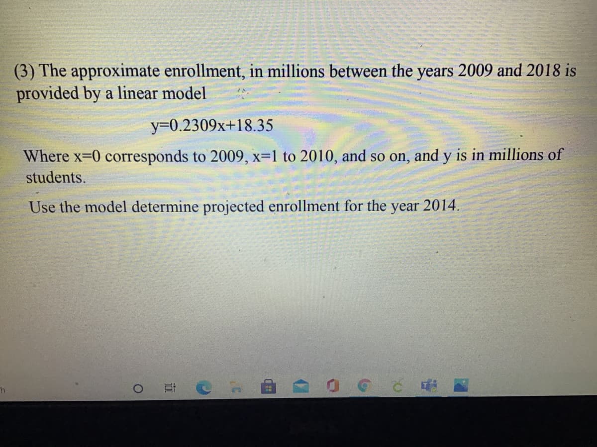 (3) The approximate enrollment, in millions between the years 2009 and 2018 is
provided by a linear model
Y3D0.2309x+18.35
Where x-0 corresponds to 2009, x=1 to 2010, and so on, and y is in millions of
students.
Use the model determine projected enrollment for the
year
2014.
近
