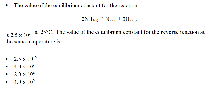 The value of the equilibrium constant for the reaction:
2NH3N2(g) + 3H2(g)
is 2.5 x 10-9 at 25°C. The value of the equilibrium constant for the reverse reaction at
the same temperature is:
2.5 x 10-⁹ |
4.0 x
108
2.0 x 104
4.0 x 10⁹