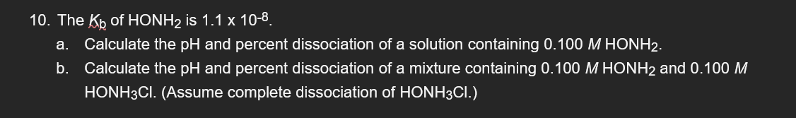 10. The K₂ of HONH₂ is 1.1 x 10-8.
a. Calculate the pH and percent dissociation of a solution containing 0.100 M HONH2.
b. Calculate the pH and percent dissociation of a mixture containing 0.100 M HONH2 and 0.100 M
HONH3CI. (Assume complete dissociation of HONH3CI.)