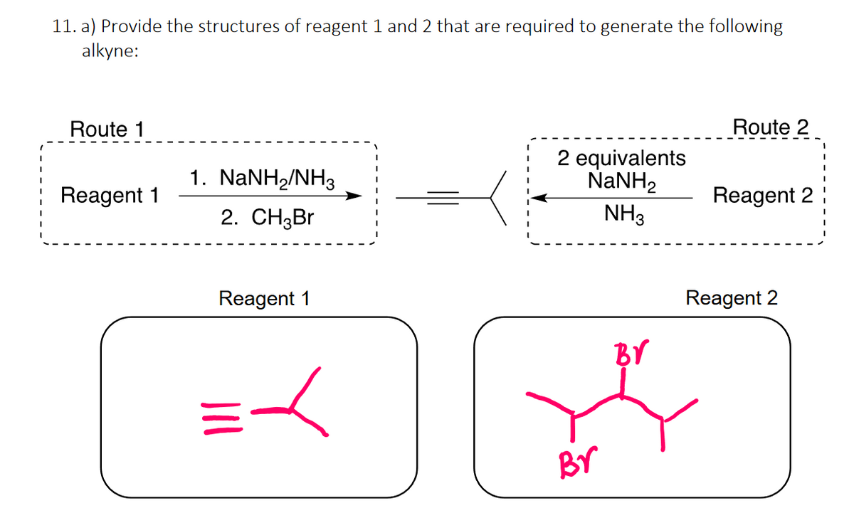 11. a) Provide the structures of reagent 1 and 2 that are required to generate the following
alkyne:
Route 1
1. NaNH2/NH3
Reagent 1
2. CH3Br
Reagent 1
人
2 equivalents
NaNH,
NH3
Br
Route 2
Reagent 2
Reagent 2
Br