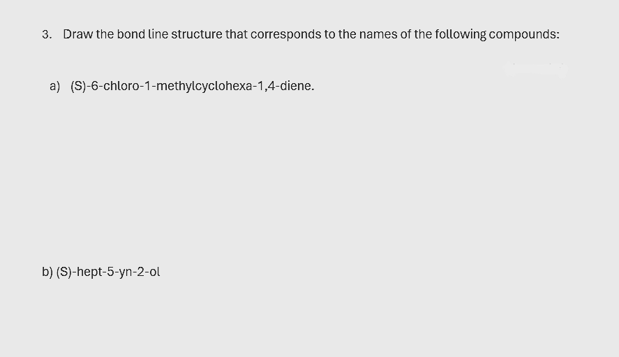 3. Draw the bond line structure that corresponds to the names of the following compounds:
a) (S)-6-chloro-1-methylcyclohexa-1,4-diene.
b) (S)-hept-5-yn-2-ol