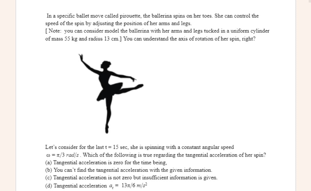 In a specific ballet move called pirouette, the ballerina spins on her toes. She can control the
speed of the spin by adjusting the position of her arms and legs.
[Note: you can consider model the ballerina with her arms and legs tucked in a uniform cylinder
of mass 55 kg and radius 13 cm.] You can understand the axis of rotation of her spin, right?
Let's consider for the last t = 15 sec, she is spinning with a constant angular speed
o = 1/3 rad/s. Which of the following is true regarding the tangential acceleration of her spin?
(a) Tangential acceleration is zero for the time being,
(b) You can't find the tangential acceleration with the given information.
(c) Tangential acceleration is not zero but insufficient information is given.
(d) Tangential acceleration a, = 137/6 m/s²
