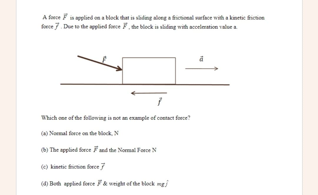 A force F is applied on a block that is sliding along a frictional surface with a kinetic friction
force f. Due to the applied force F, the block is sliding with acceleration value a.
Which one of the following is not an example of contact force?
(a) Normal force on the block, N
(b) The applied force F and the Normal Force N
(c) kinetic friction force f
(d) Both applied force F & weight of the block mgi
